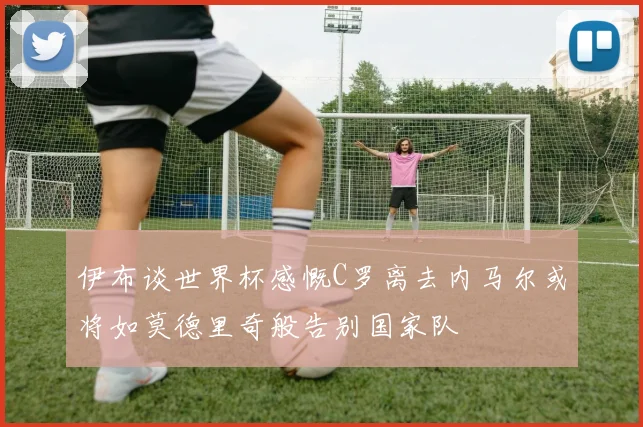 伊布谈世界杯感慨C罗离去内马尔或将如莫德里奇般告别国家队