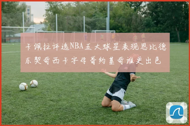 卡佩拉评选NBA五大球星表现恩比德东契奇西卡字母哥约基奇谁更出色