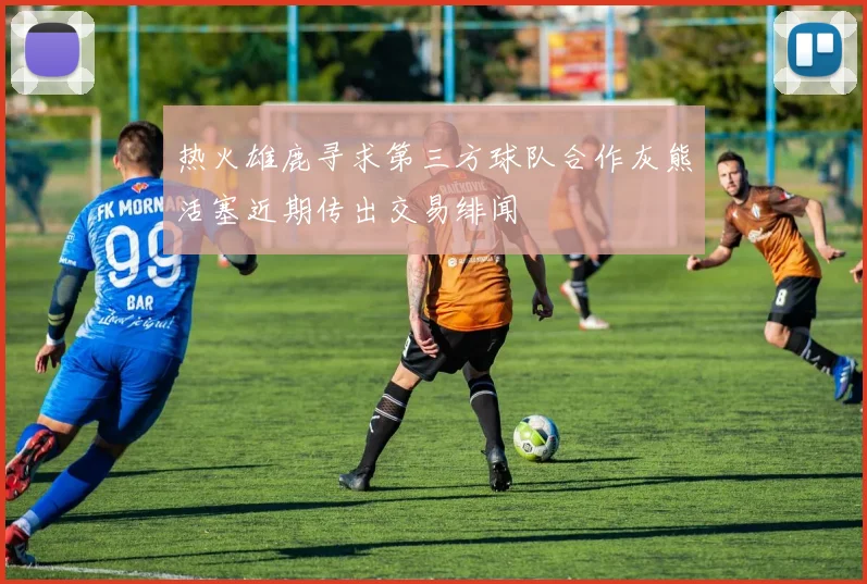 热火雄鹿寻求第三方球队合作灰熊活塞近期传出交易绯闻