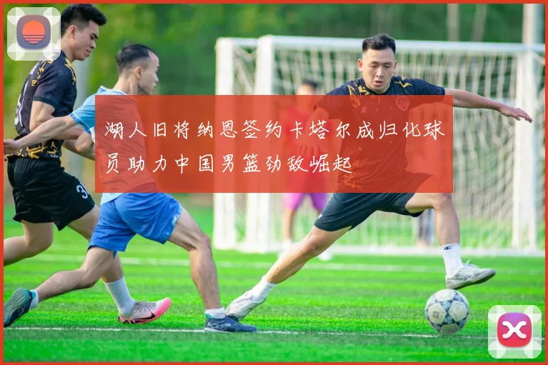 湖人旧将纳恩签约卡塔尔成归化球员助力中国男篮劲敌崛起