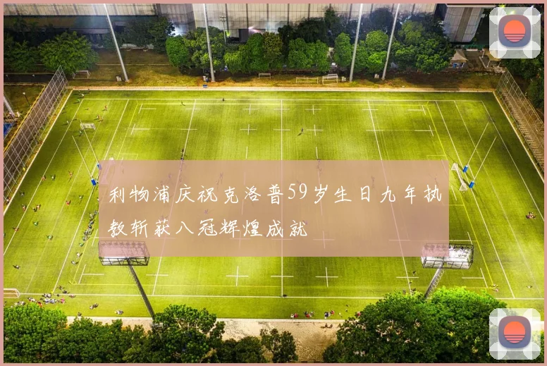利物浦庆祝克洛普59岁生日九年执教斩获八冠辉煌成就