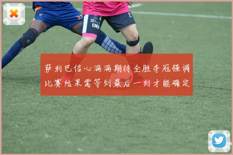 萨利巴信心满满期待全胜夺冠强调比赛结果需等到最后一刻才能确定