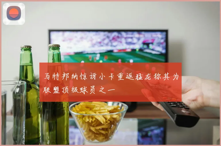 马特邦纳惊讶小卡重返猛龙称其为联盟顶级球员之一