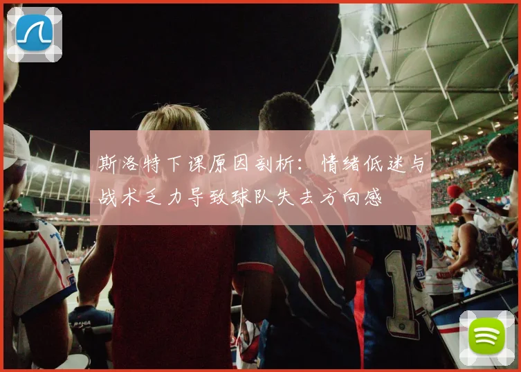 斯洛特下课原因剖析：情绪低迷与战术乏力导致球队失去方向感