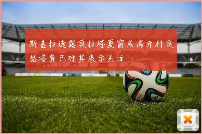 斯基拉透露莫拉塔夏窗或离开科莫赫塔费已对其表示关注