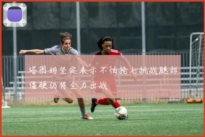 塔图姆坚定表示不怕抢七挑战腿部僵硬仍将全力出战