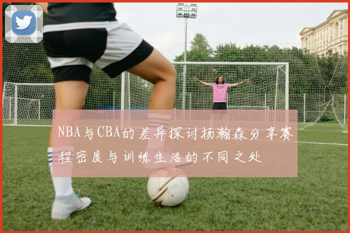 NBA与CBA的差异探讨杨瀚森分享赛程密度与训练生活的不同之处