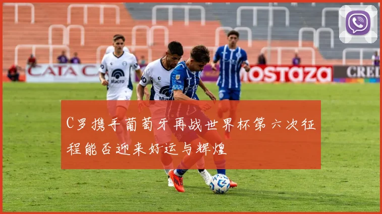C罗携手葡萄牙再战世界杯第六次征程能否迎来好运与辉煌