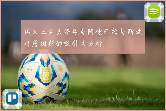 热火三巨头字母哥阿德巴约与斯波对詹姆斯的吸引力分析