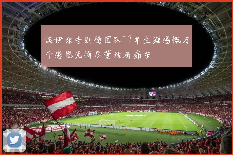 诺伊尔告别德国队17年生涯感慨万千感恩无悔尽管结局痛苦