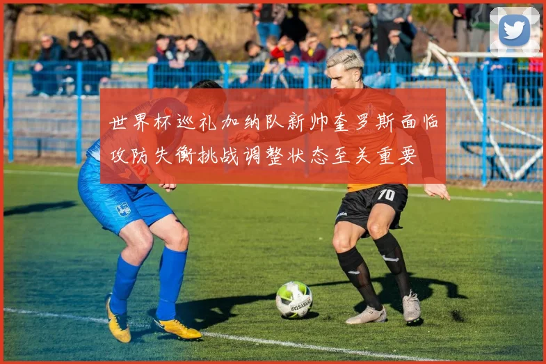 世界杯巡礼加纳队新帅奎罗斯面临攻防失衡挑战调整状态至关重要