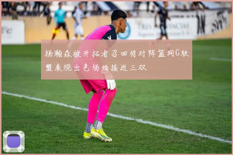 杨瀚森被开拓者召回将对阵篮网G联盟表现出色场均接近三双