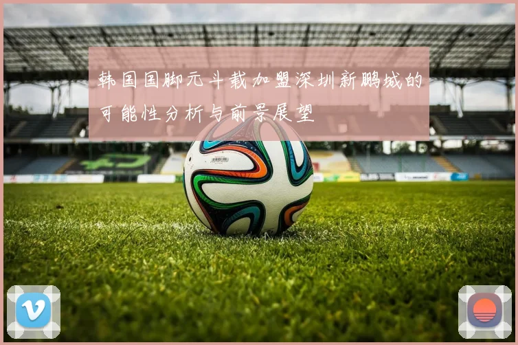 韩国国脚元斗载加盟深圳新鹏城的可能性分析与前景展望