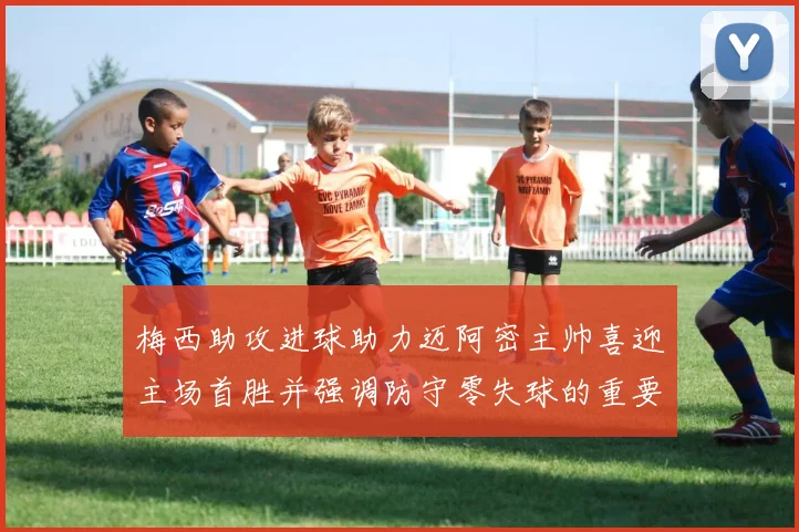 梅西助攻进球助力迈阿密主帅喜迎主场首胜并强调防守零失球的重要性