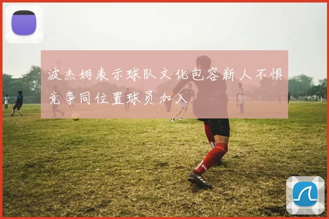 波杰姆表示球队文化包容新人不惧竞争同位置球员加入
