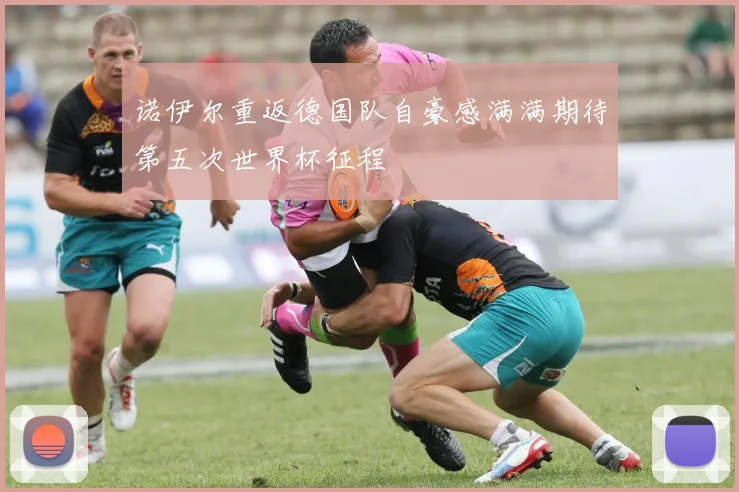 诺伊尔重返德国队自豪感满满期待第五次世界杯征程
