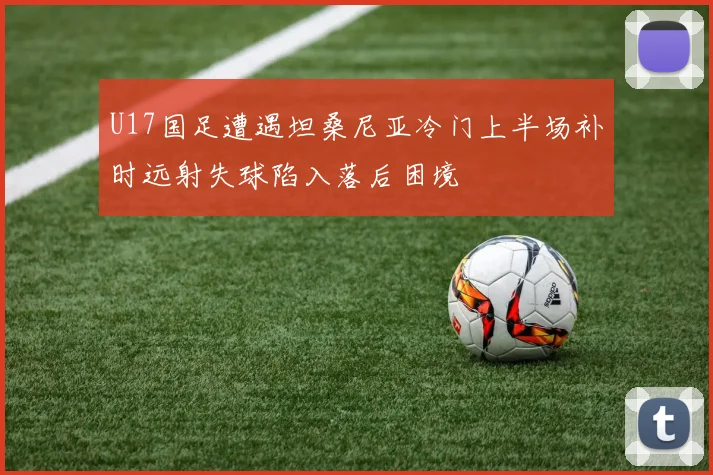 U17国足遭遇坦桑尼亚冷门上半场补时远射失球陷入落后困境