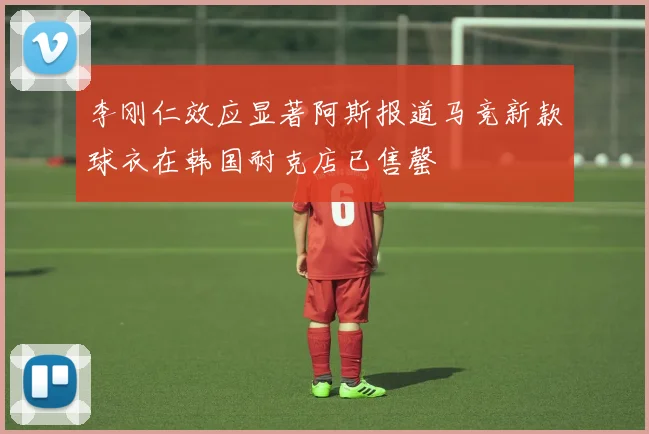 李刚仁效应显著阿斯报道马竞新款球衣在韩国耐克店已售罄