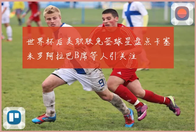 世界杯后美职联免签球星盘点卡塞米罗阿拉巴B席等人引关注