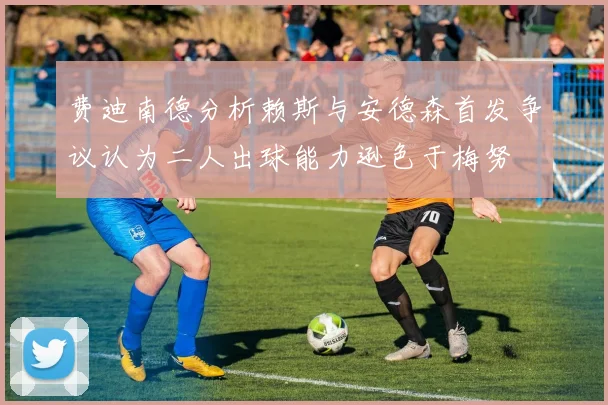 费迪南德分析赖斯与安德森首发争议认为二人出球能力逊色于梅努