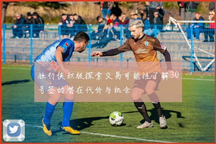 独行侠积极探索交易可能性了解30号签的潜在代价与机会