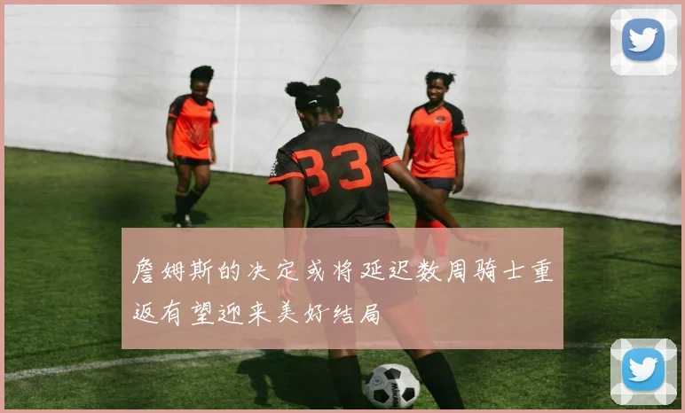 詹姆斯的决定或将延迟数周骑士重返有望迎来美好结局