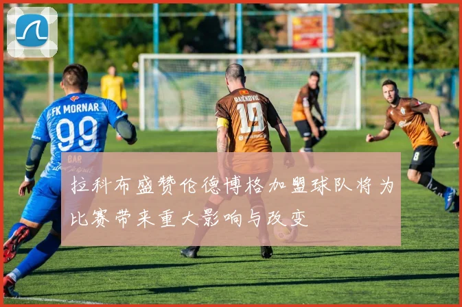 拉科布盛赞伦德博格加盟球队将为比赛带来重大影响与改变