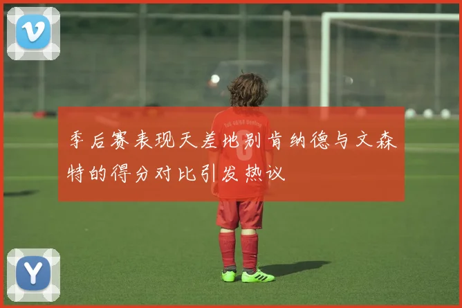 季后赛表现天差地别肯纳德与文森特的得分对比引发热议
