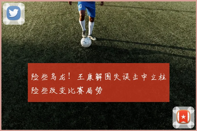 险些乌龙！王康解围失误击中立柱险些改变比赛局势