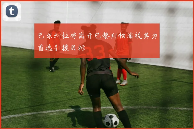 巴尔科拉将离开巴黎利物浦视其为首选引援目标